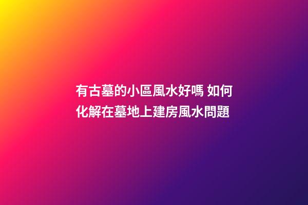 有古墓的小區風水好嗎 如何化解在墓地上建房風水問題